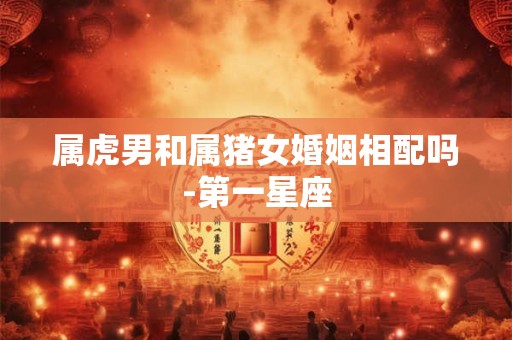 属虎男和属猪女婚姻相配吗-第一星座