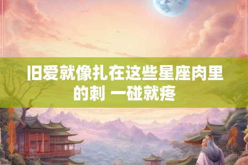 旧爱就像扎在这些星座肉里的刺 一碰就疼