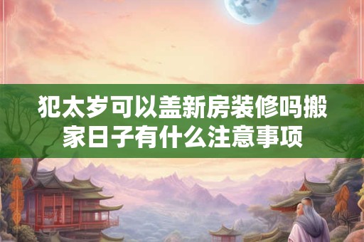 犯太岁可以盖新房装修吗搬家日子有什么注意事项
