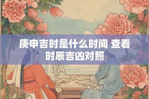 庚申吉时是什么时间 查看时辰吉凶对照