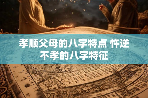 孝顺父母的八字特点 忤逆不孝的八字特征