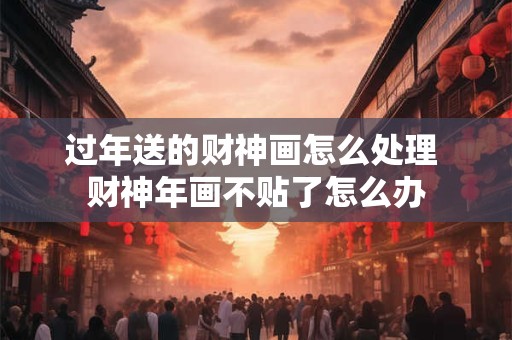 过年送的财神画怎么处理 财神年画不贴了怎么办