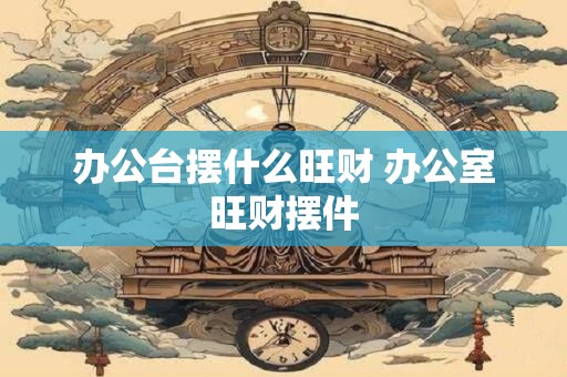 办公台摆什么旺财 办公室旺财摆件
