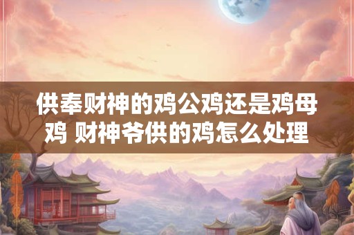 供奉财神的鸡公鸡还是鸡母鸡 财神爷供的鸡怎么处理