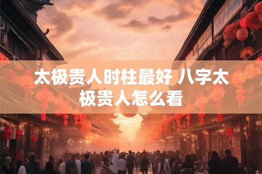 太极贵人时柱最好 八字太极贵人怎么看