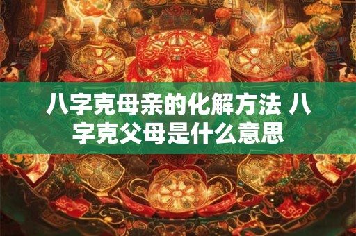 八字克母亲的化解方法 八字克父母是什么意思