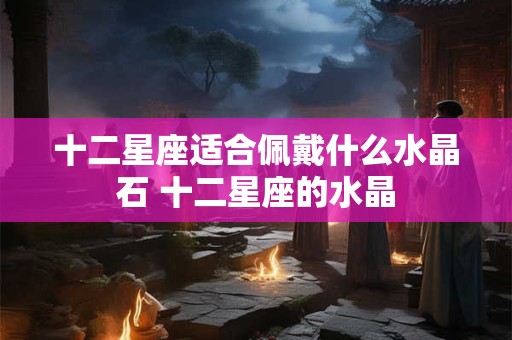 十二星座适合佩戴什么水晶石 十二星座的水晶