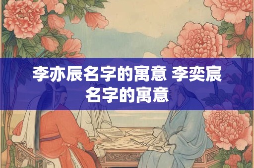 李亦辰名字的寓意 李奕宸名字的寓意