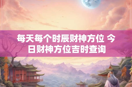 每天每个时辰财神方位 今日财神方位吉时查询