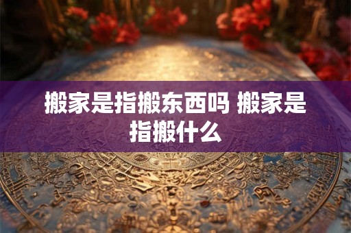 搬家是指搬东西吗 搬家是指搬什么
