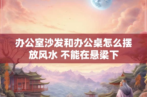 办公室沙发和办公桌怎么摆放风水 不能在悬梁下