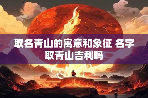 取名青山的寓意和象征 名字取青山吉利吗