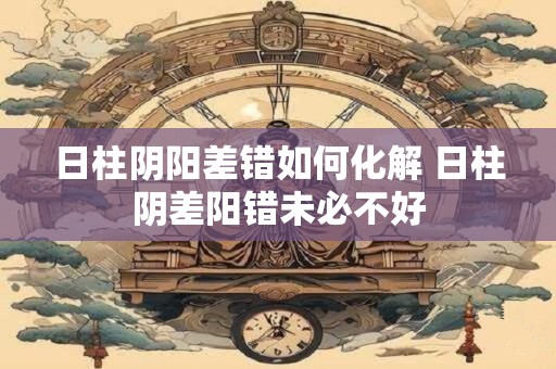 日柱阴阳差错如何化解 日柱阴差阳错未必不好
