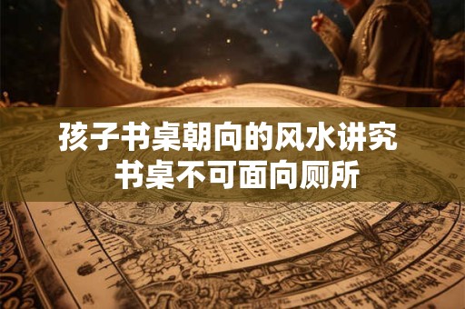 孩子书桌朝向的风水讲究  书桌不可面向厕所