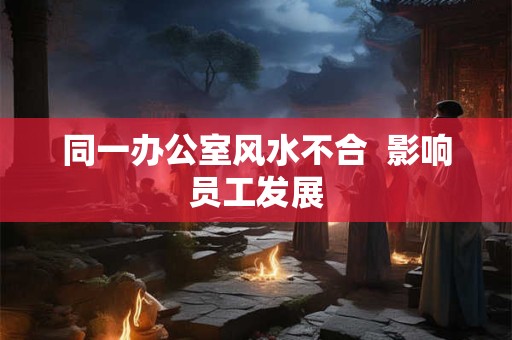 同一办公室风水不合  影响员工发展