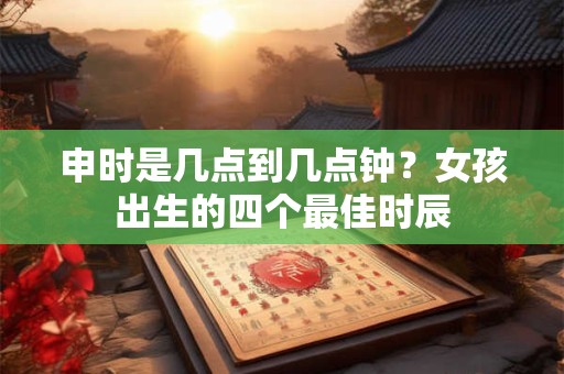 申时是几点到几点钟？女孩出生的四个最佳时辰