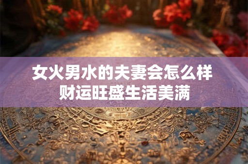 女火男水的夫妻会怎么样 财运旺盛生活美满