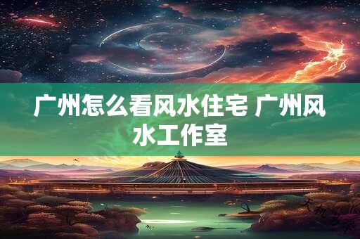 广州怎么看风水住宅 广州风水工作室