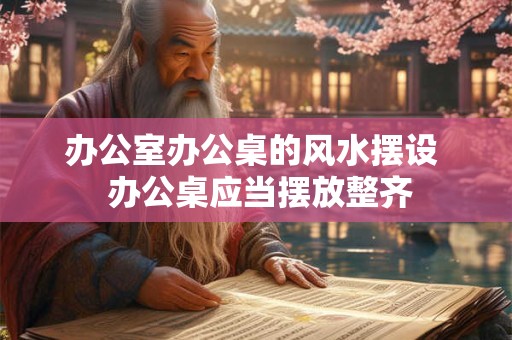 办公室办公桌的风水摆设  办公桌应当摆放整齐