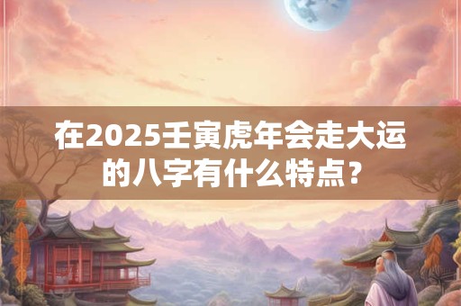 在2025壬寅虎年会走大运的八字有什么特点？