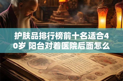 护肤品排行榜前十名适合40岁 阳台对着医院后面怎么化解