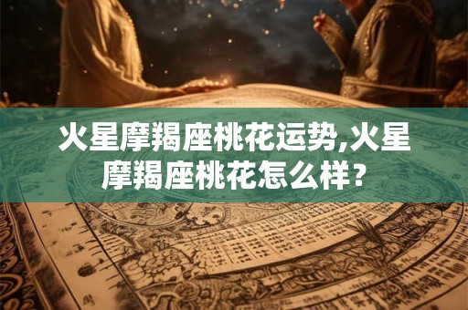 火星摩羯座桃花运势,火星摩羯座桃花怎么样？