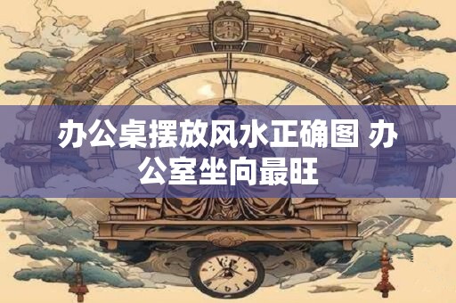 办公桌摆放风水正确图 办公室坐向最旺