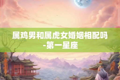 属鸡男和属虎女婚姻相配吗-第一星座