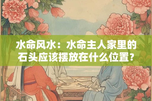 水命风水：水命主人家里的石头应该摆放在什么位置？