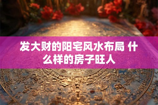发大财的阳宅风水布局 什么样的房子旺人