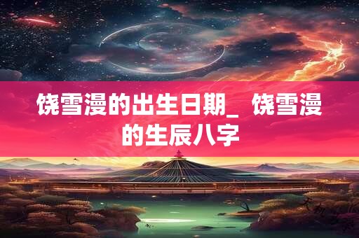 饶雪漫的出生日期_  饶雪漫的生辰八字