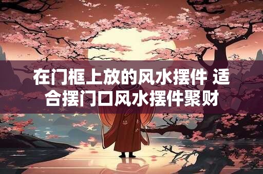 在门框上放的风水摆件 适合摆门口风水摆件聚财