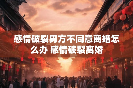 感情破裂男方不同意离婚怎么办 感情破裂离婚