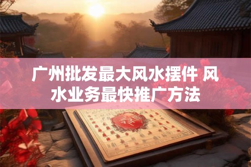 广州批发最大风水摆件 风水业务最快推广方法