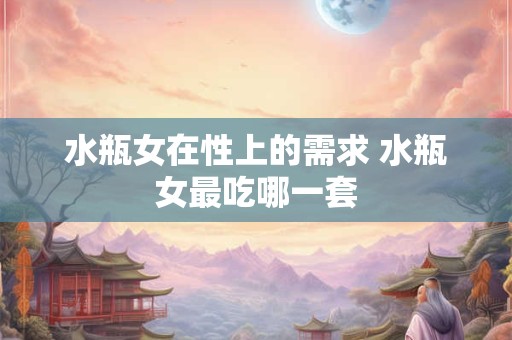 水瓶女在性上的需求 水瓶女最吃哪一套