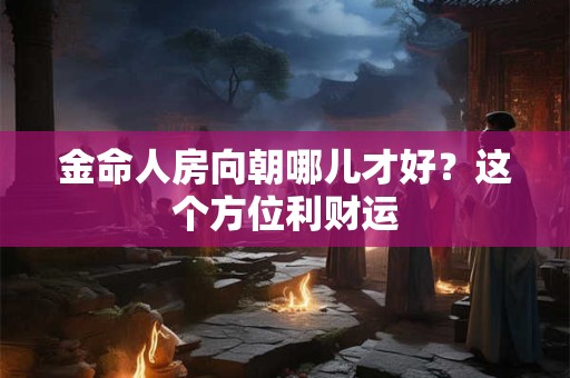 详细阅读:金命人房向朝哪儿才好?这个方位利财运 金命人房向朝哪儿才好?这个方位利财运