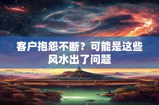 客户抱怨不断？可能是这些风水出了问题