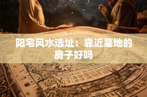 阳宅风水选址：靠近墓地的房子好吗