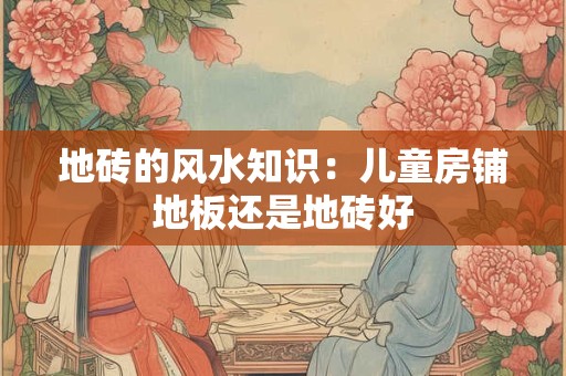 地砖的风水知识：儿童房铺地板还是地砖好