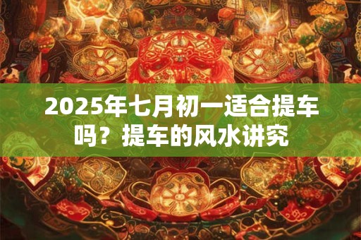 2025年七月初一适合提车吗？提车的风水讲究