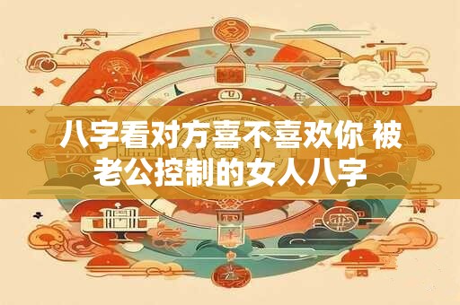 八字看对方喜不喜欢你 被老公控制的女人八字