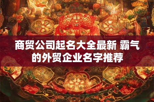 商贸公司起名大全最新 霸气的外贸企业名字推荐