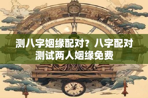 测八字姻缘配对？八字配对测试两人姻缘免费
