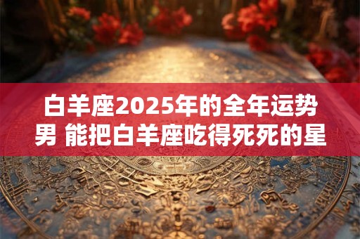白羊座2025年的全年运势男 能把白羊座吃得死死的星座