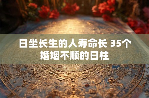 日坐长生的人寿命长 35个婚姻不顺的日柱