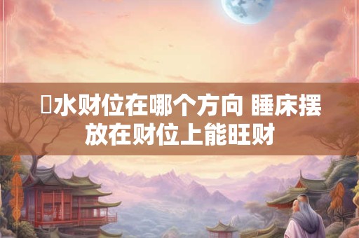 風水财位在哪个方向 睡床摆放在财位上能旺财