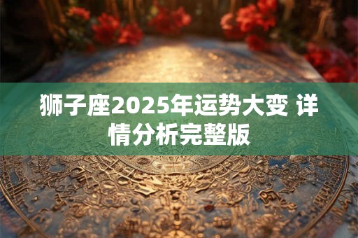 狮子座2025年运势大变 详情分析完整版