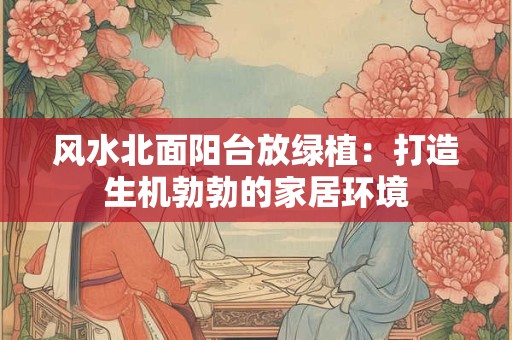 风水北面阳台放绿植：打造生机勃勃的家居环境