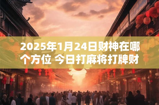 2025年1月24日财神在哪个方位 今日打麻将打牌财神方位