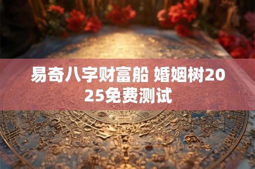 易奇八字财富船 婚姻树2025免费测试